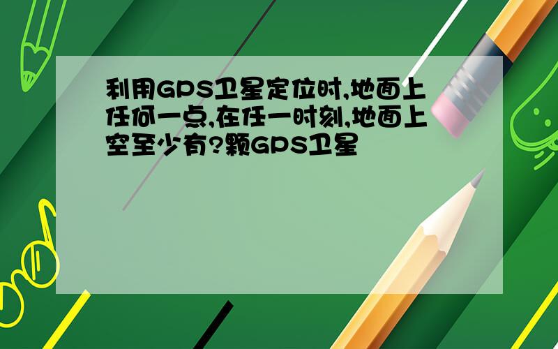 利用GPS卫星定位时,地面上任何一点,在任一时刻,地面上空至少有?颗GPS卫星