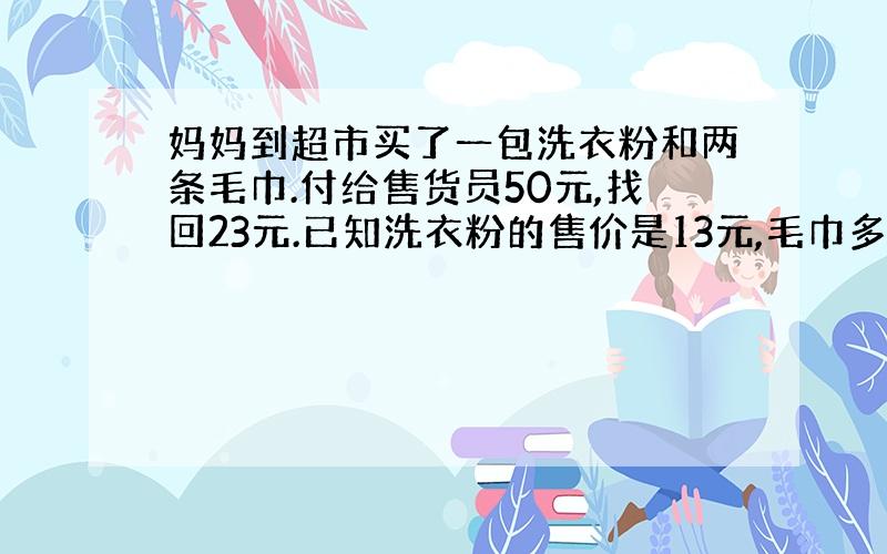 妈妈到超市买了一包洗衣粉和两条毛巾.付给售货员50元,找回23元.已知洗衣粉的售价是13元,毛巾多少元?