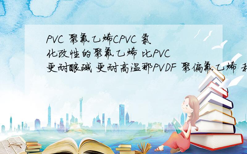 PVC 聚氟乙烯CPVC 氯化改性的聚氟乙烯 比PVC 更耐酸碱 更耐高温那PVDF 聚偏氟乙烯 和 CPVC 之间有联