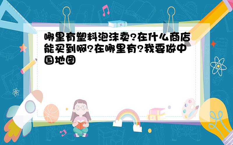 哪里有塑料泡沫卖?在什么商店能买到啊?在哪里有?我要做中国地图