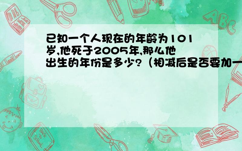 已知一个人现在的年龄为101岁,他死于2005年,那么他出生的年份是多少?（相减后是否要加一）