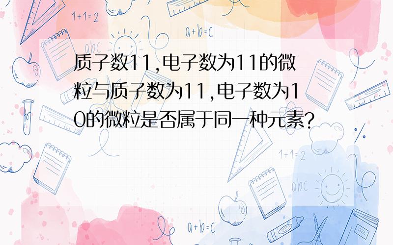 质子数11,电子数为11的微粒与质子数为11,电子数为10的微粒是否属于同一种元素?