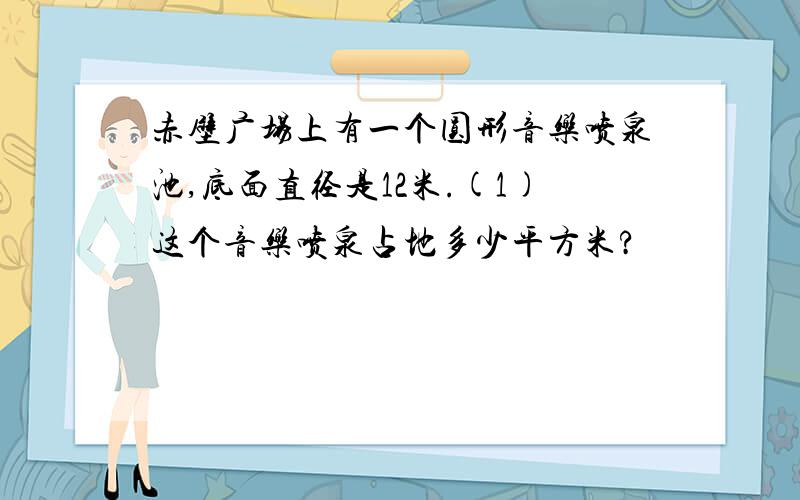 赤壁广场上有一个圆形音乐喷泉池,底面直径是12米.(1)这个音乐喷泉占地多少平方米?