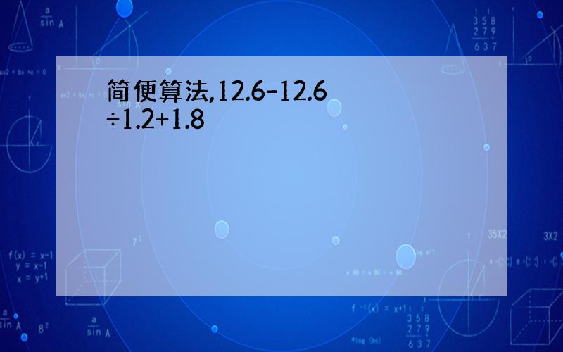 简便算法,12.6-12.6÷1.2+1.8