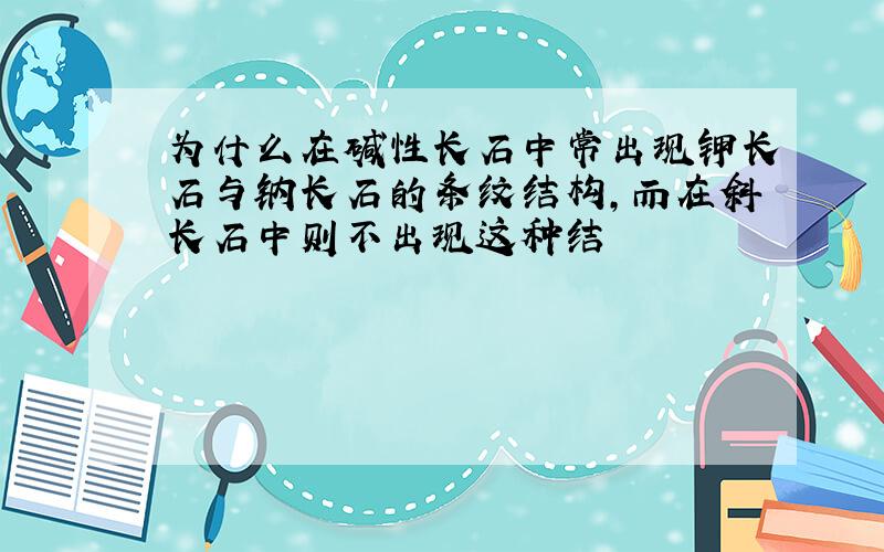 为什么在碱性长石中常出现钾长石与钠长石的条纹结构,而在斜长石中则不出现这种结