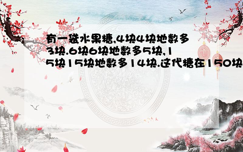 有一袋水果糖,4块4块地数多3块.6块6块地数多5块,15块15块地数多14块.这代糖在150块至200块之间.这代糖有