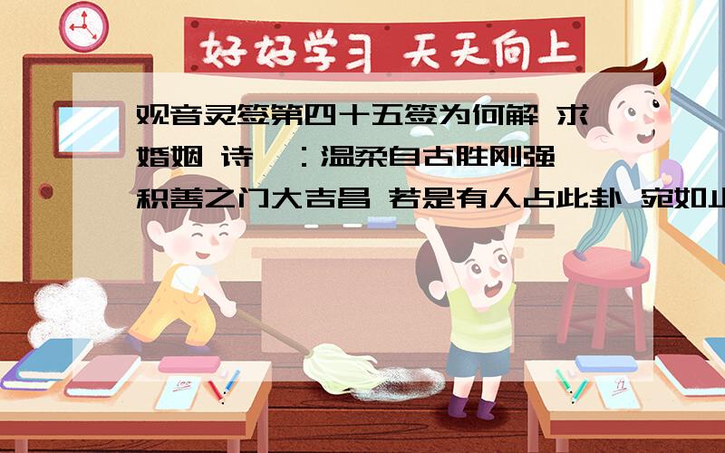 观音灵签第四十五签为何解 求婚姻 诗曰：温柔自古胜刚强 积善之门大吉昌 若是有人占此卦 宛如止渴遇琼浆