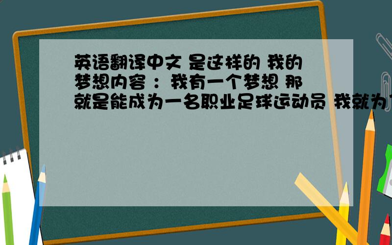 英语翻译中文 是这样的 我的梦想内容 ：我有一个梦想 那就是能成为一名职业足球运动员 我就为了这个目标而努力 因为身材不