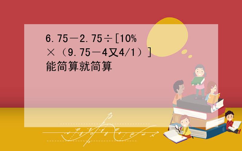 6.75－2.75÷[10%×（9.75－4又4/1）]能简算就简算