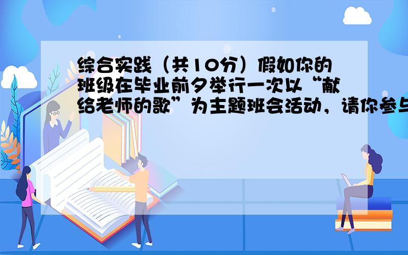 综合实践（共10分）假如你的班级在毕业前夕举行一次以“献给老师的歌”为主题班会活动，请你参与并解决下列问题。小题1:同学