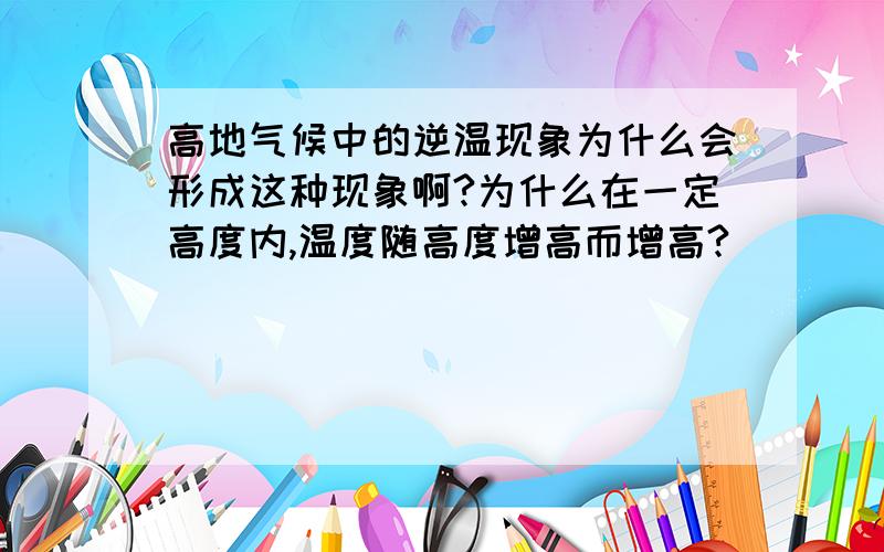 高地气候中的逆温现象为什么会形成这种现象啊?为什么在一定高度内,温度随高度增高而增高?