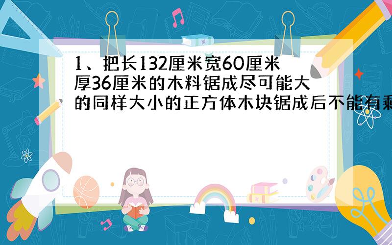 1、把长132厘米宽60厘米厚36厘米的木料锯成尽可能大的同样大小的正方体木块锯成后不能有剩余,能锯成几块