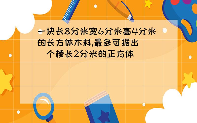 一块长8分米宽6分米高4分米的长方体木料,最多可据出( )个棱长2分米的正方体