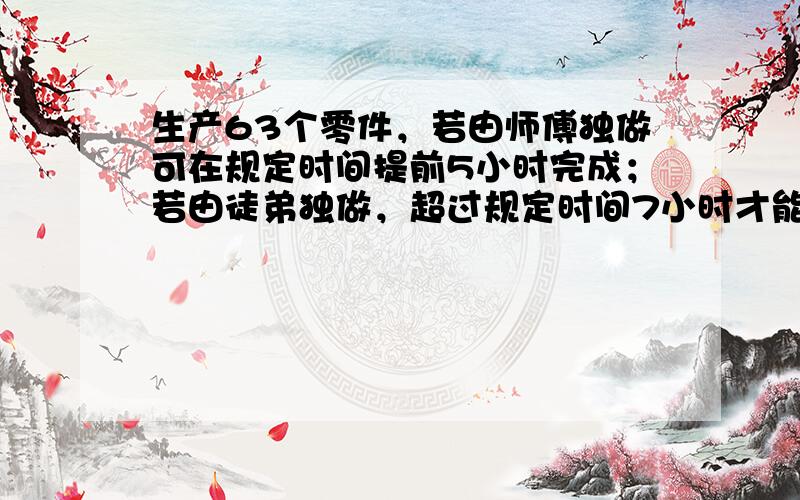 生产63个零件，若由师傅独做可在规定时间提前5小时完成；若由徒弟独做，超过规定时间7小时才能完成．师徒二人先合作3小时，