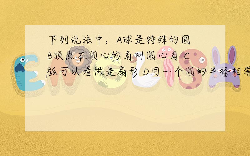 下列说法中：A球是特殊的圆 B顶点在圆心的角叫圆心角 C弧可以看做是扇形 D同一个圆的半径相等