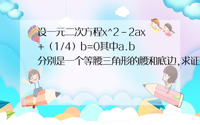 设一元二次方程x^2-2ax+（1/4）b=0其中a.b分别是一个等腰三角形的腰和底边,求证方程有两个不相等的实数根