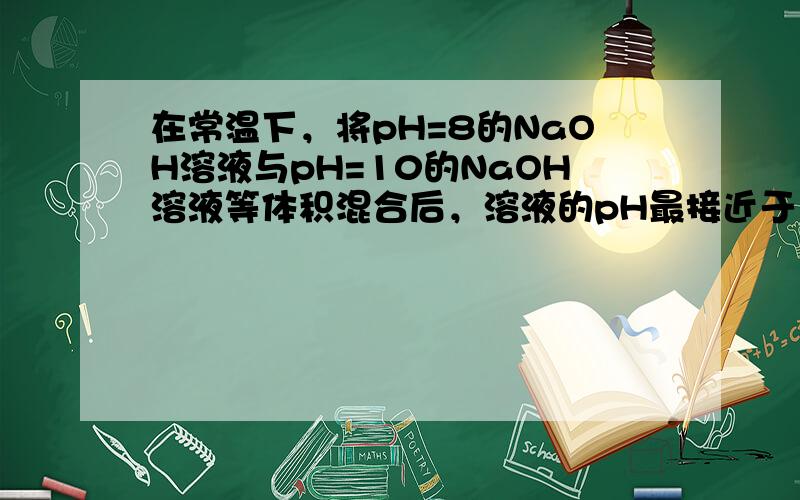 在常温下，将pH=8的NaOH溶液与pH=10的NaOH溶液等体积混合后，溶液的pH最接近于（　　）