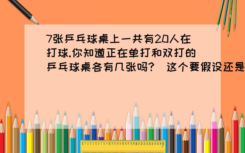 7张乒乓球桌上一共有20人在打球.你知道正在单打和双打的乒乓球桌各有几张吗?（这个要假设还是解设,不知道的不要捣乱,先到