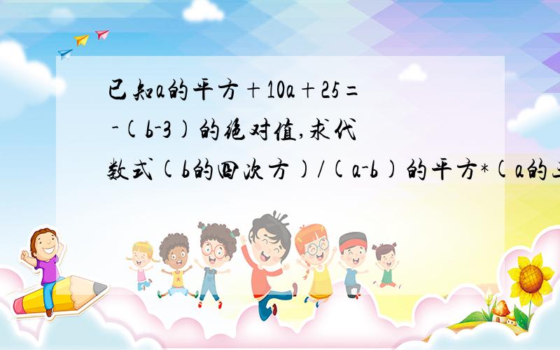 已知a的平方+10a+25= -(b-3)的绝对值,求代数式(b的四次方)/(a-b)的平方*(a的三次