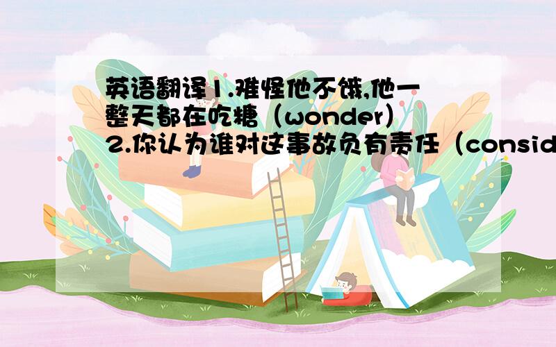 英语翻译1.难怪他不饿,他一整天都在吃糖（wonder）2.你认为谁对这事故负有责任（consider)3.听到小女孩的