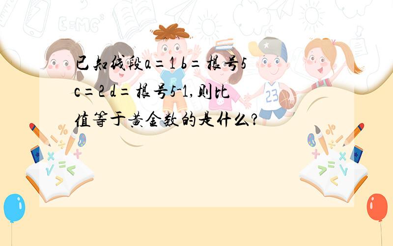 已知线段a=1 b=根号5 c=2 d=根号5-1,则比值等于黄金数的是什么?