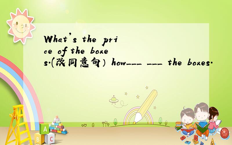 What's the price of the boxes.(改同意句） how___ ___ the boxes.