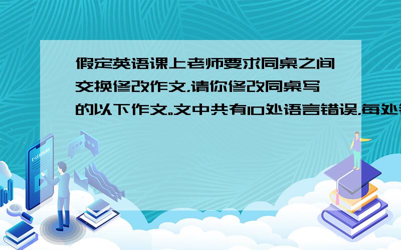 假定英语课上老师要求同桌之间交换修改作文，请你修改同桌写的以下作文。文中共有10处语言错误，每处错误仅涉及一个单词的增加