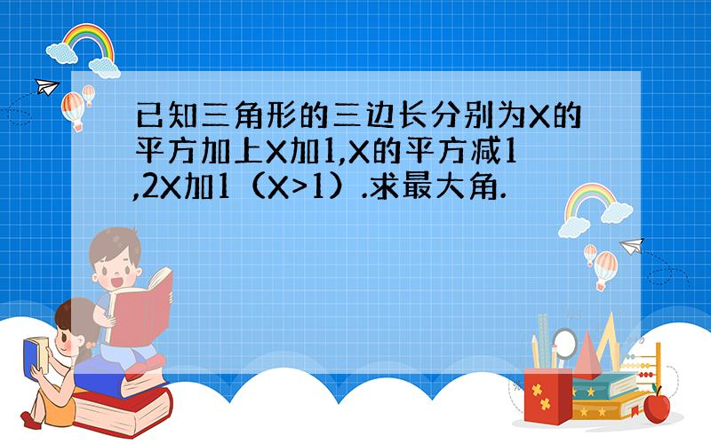 已知三角形的三边长分别为X的平方加上X加1,X的平方减1,2X加1（X>1）.求最大角.