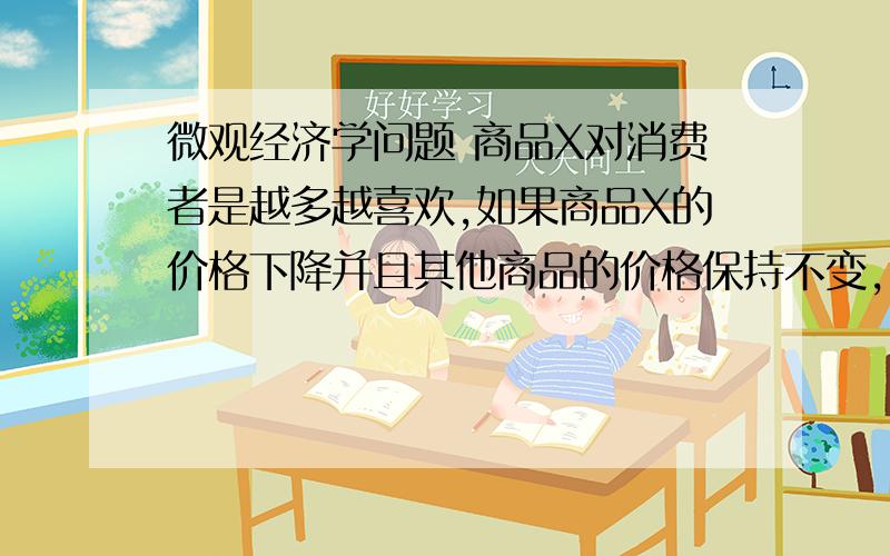 微观经济学问题 商品X对消费者是越多越喜欢,如果商品X的价格下降并且其他商品的价格保持不变,