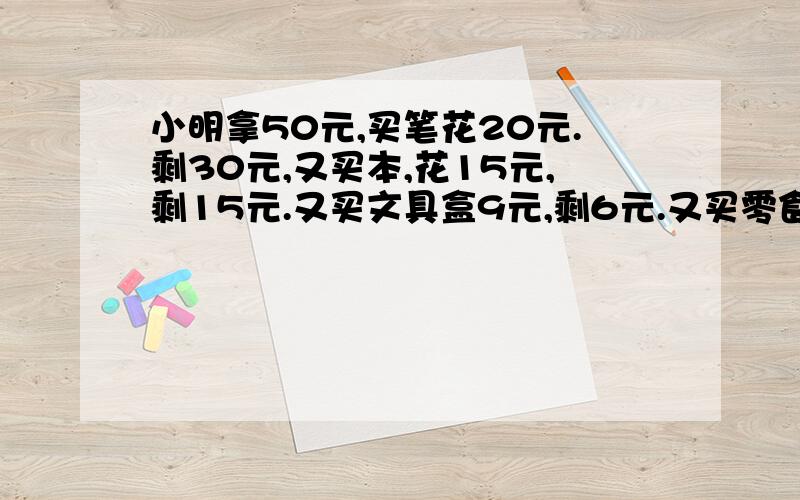 小明拿50元,买笔花20元.剩30元,又买本,花15元,剩15元.又买文具盒9元,剩6元.又买零食6元.剩0元.这个迷人