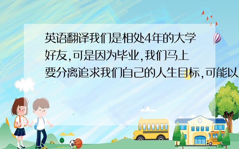 英语翻译我们是相处4年的大学好友,可是因为毕业,我们马上要分离追求我们自己的人生目标,可能以后很少有机会再见面,我们因此