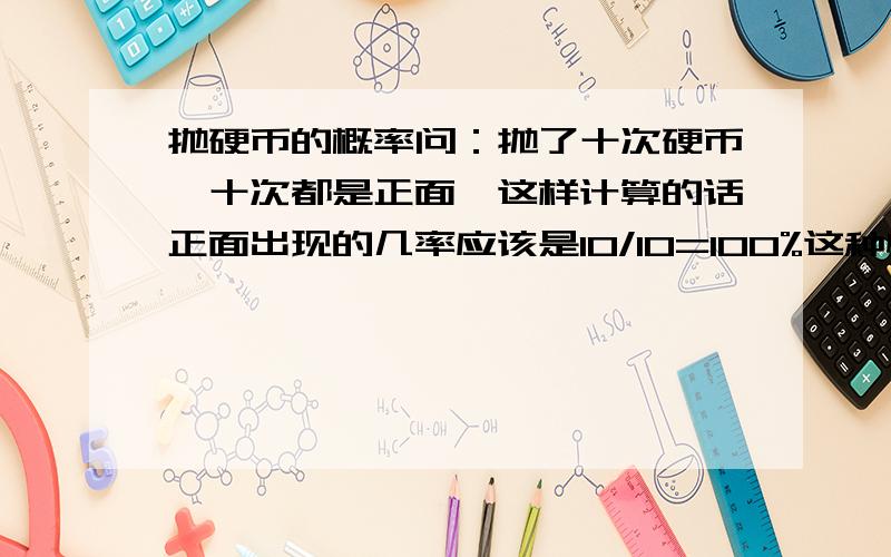 抛硬币的概率问：抛了十次硬币,十次都是正面,这样计算的话正面出现的几率应该是10/10=100%这种情况出现的概率是二分