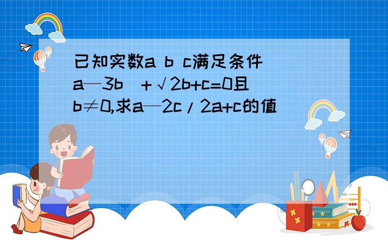 已知实数a b c满足条件|a—3b|+√2b+c=0且b≠0,求a—2c/2a+c的值