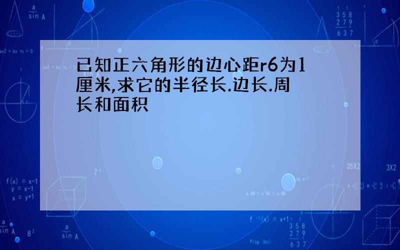 已知正六角形的边心距r6为1厘米,求它的半径长.边长.周长和面积