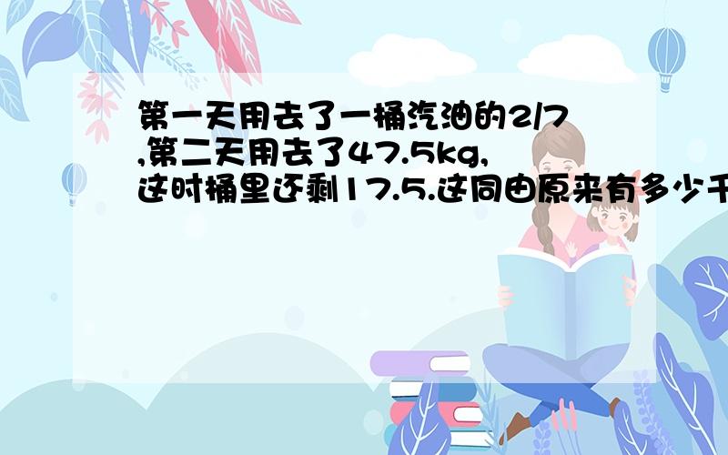 第一天用去了一桶汽油的2/7,第二天用去了47.5kg,这时桶里还剩17.5.这同由原来有多少千克?