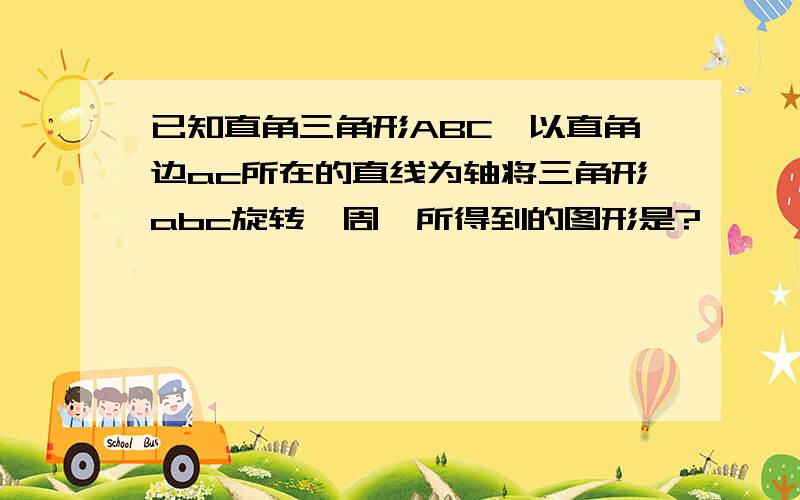 已知直角三角形ABC,以直角边ac所在的直线为轴将三角形abc旋转一周,所得到的图形是?