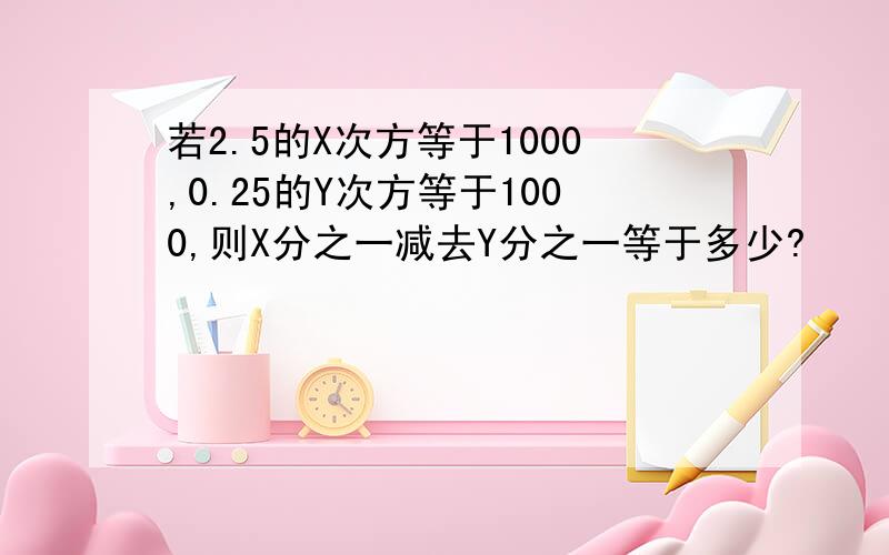 若2.5的X次方等于1000,0.25的Y次方等于1000,则X分之一减去Y分之一等于多少?