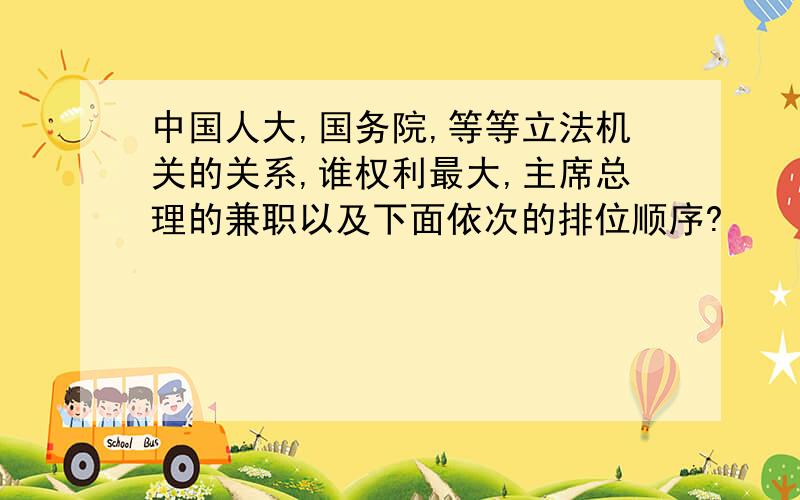 中国人大,国务院,等等立法机关的关系,谁权利最大,主席总理的兼职以及下面依次的排位顺序?