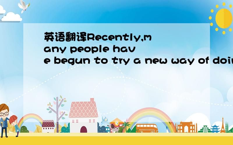 英语翻译Recently,many people have begun to try a new way of doin