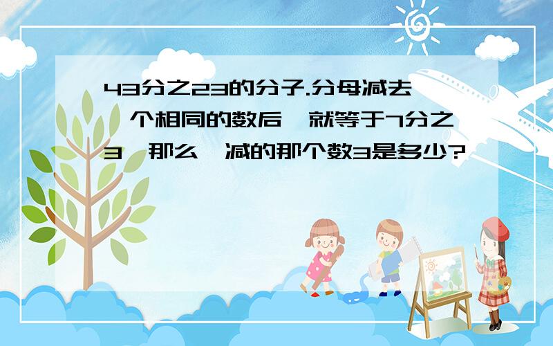 43分之23的分子.分母减去一个相同的数后,就等于7分之3,那么,减的那个数3是多少?