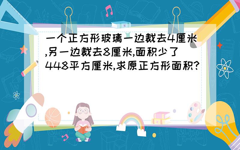 一个正方形玻璃一边裁去4厘米,另一边裁去8厘米,面积少了448平方厘米,求原正方形面积?