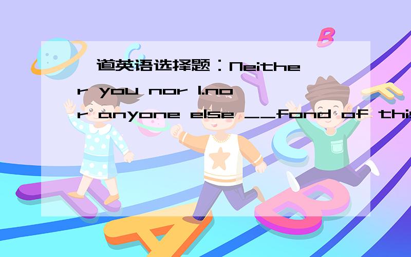 一道英语选择题：Neither you nor l.nor anyone else __fond of this kin