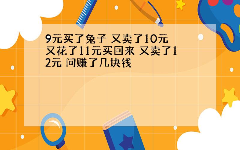 9元买了兔子 又卖了10元 又花了11元买回来 又卖了12元 问赚了几块钱