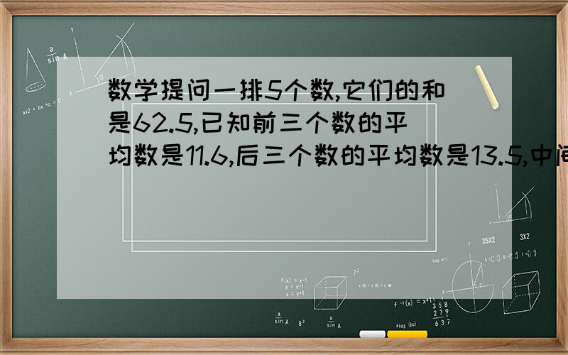 数学提问一排5个数,它们的和是62.5,已知前三个数的平均数是11.6,后三个数的平均数是13.5,中间的数是多