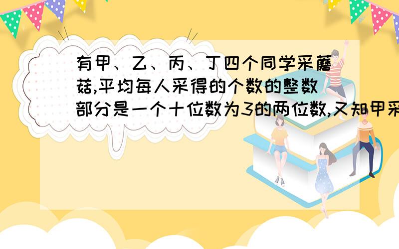 有甲、乙、丙、丁四个同学采蘑菇,平均每人采得的个数的整数部分是一个十位数为3的两位数,又知甲采的数量是乙的五分之四,乙采