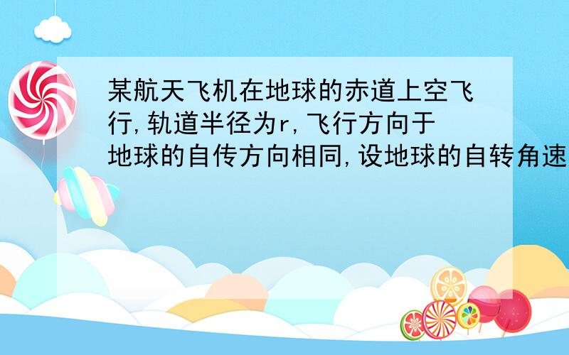 某航天飞机在地球的赤道上空飞行,轨道半径为r,飞行方向于地球的自传方向相同,设地球的自转角速度为w0,地球半径为R,地球