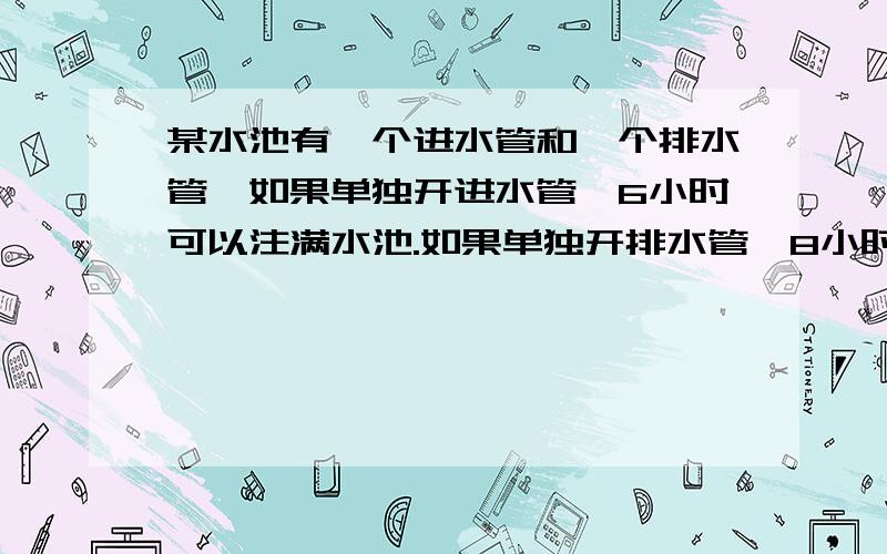 某水池有一个进水管和一个排水管,如果单独开进水管,6小时可以注满水池.如果单独开排水管,8小时把水排