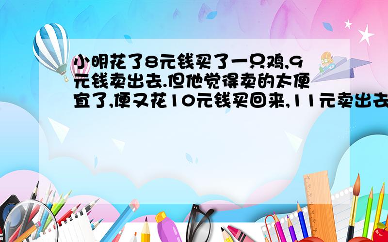 小明花了8元钱买了一只鸡,9元钱卖出去.但他觉得卖的太便宜了,便又花10元钱买回来,11元卖出去,问小明赚了多少钱?到底