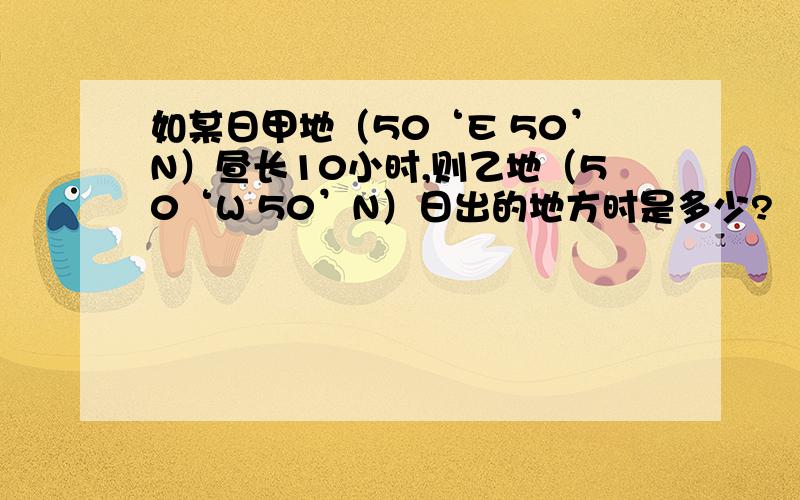 如某日甲地（50‘E 50’N）昼长10小时,则乙地（50‘W 50’N）日出的地方时是多少?