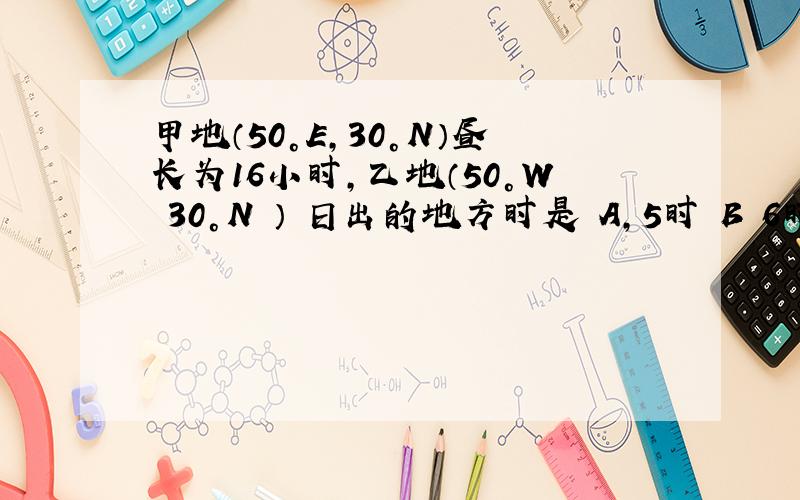 甲地（50°E,30°N）昼长为16小时,乙地（50°W 30°N ） 日出的地方时是 A,5时 B 6时 C7时 D,